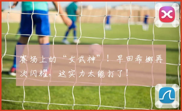 赛场上的“女武神”！早田希娜再次闪耀，这实力太能打了！