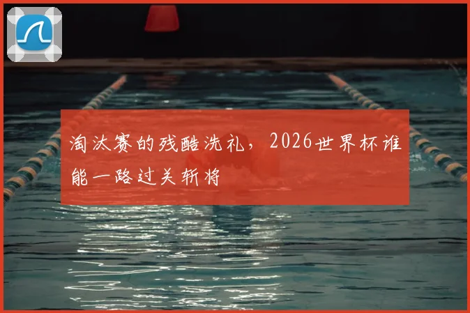淘汰赛的残酷洗礼，2026世界杯谁能一路过关斩将
